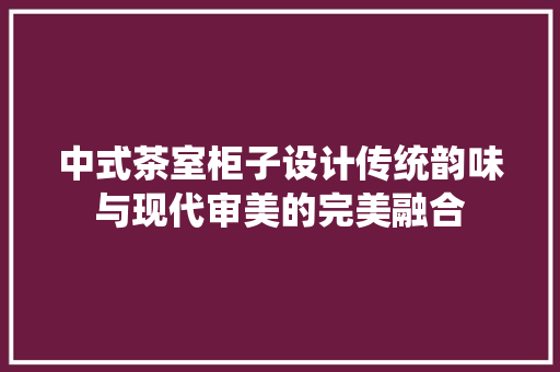 中式茶室柜子设计传统韵味与现代审美的完美融合