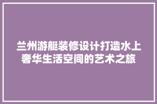 兰州游艇装修设计打造水上奢华生活空间的艺术之旅