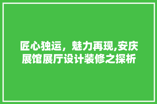 匠心独运，魅力再现,安庆展馆展厅设计装修之探析