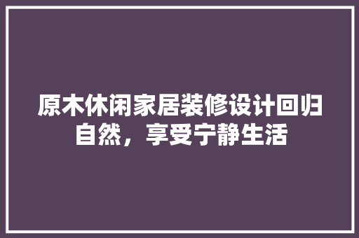 原木休闲家居装修设计回归自然，享受宁静生活