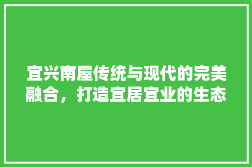 宜兴南屋传统与现代的完美融合，打造宜居宜业的生态家园