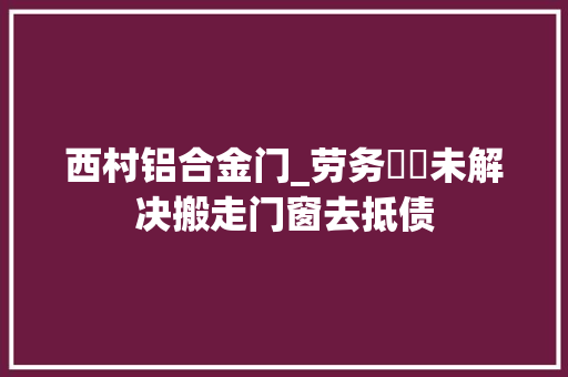 西村铝合金门_劳务轇轕未解决搬走门窗去抵债