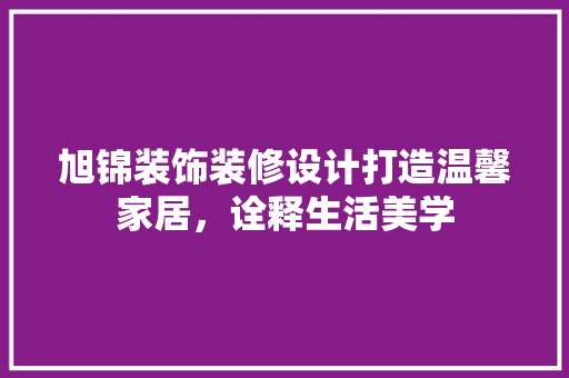 旭锦装饰装修设计打造温馨家居，诠释生活美学