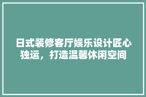 日式装修客厅娱乐设计匠心独运，打造温馨休闲空间