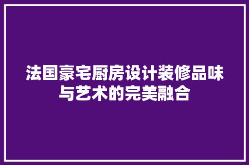 法国豪宅厨房设计装修品味与艺术的完美融合