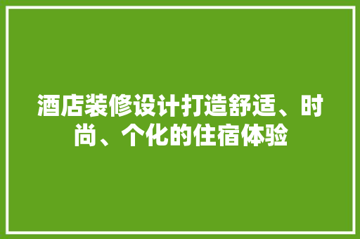 酒店装修设计打造舒适、时尚、个化的住宿体验