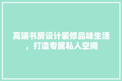 高端书房设计装修品味生活，打造专属私人空间
