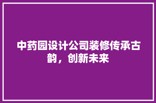 中药园设计公司装修传承古韵，创新未来