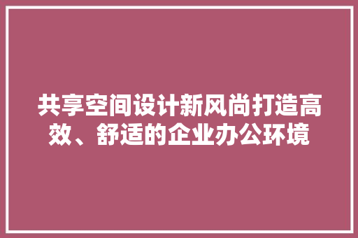 共享空间设计新风尚打造高效、舒适的企业办公环境