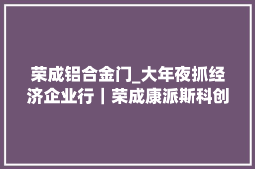 荣成铝合金门_大年夜抓经济企业行｜荣成康派斯科创赋能家当兴激发彭湃新动力