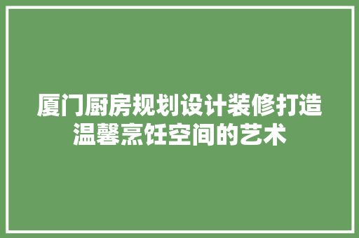 厦门厨房规划设计装修打造温馨烹饪空间的艺术