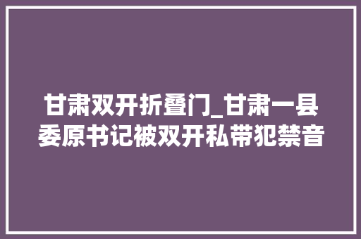 甘肃双开折叠门_甘肃一县委原书记被双开私带犯禁音像制品入境妻儿生活奢靡