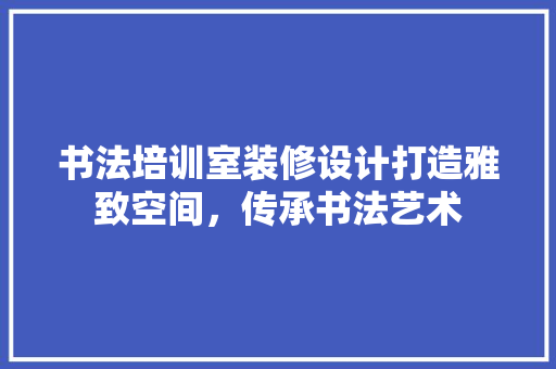 书法培训室装修设计打造雅致空间，传承书法艺术