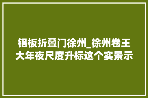 铝板折叠门徐州_徐州卷王大年夜尺度升标这个实景示范区太惊艳了