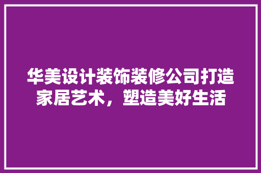 华美设计装饰装修公司打造家居艺术，塑造美好生活