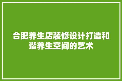 合肥养生店装修设计打造和谐养生空间的艺术