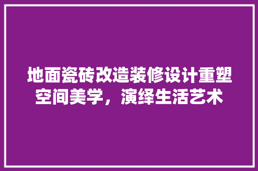地面瓷砖改造装修设计重塑空间美学，演绎生活艺术