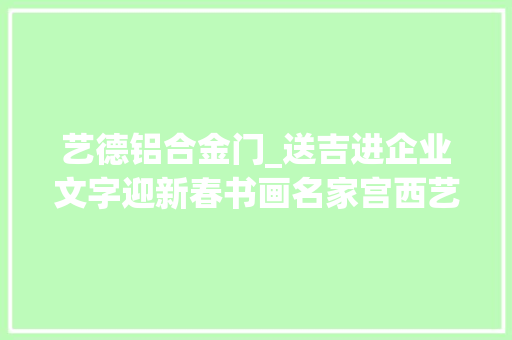 艺德铝合金门_送吉进企业文字迎新春书画名家宫西艺走进陕西创作创造者建筑工程有限公司创作采风