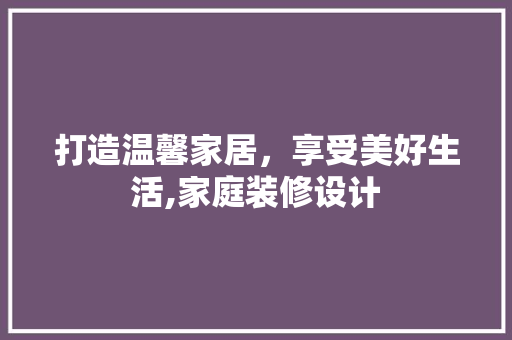 打造温馨家居，享受美好生活,家庭装修设计
