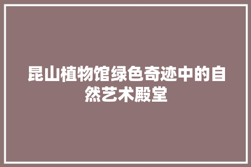 昆山植物馆绿色奇迹中的自然艺术殿堂