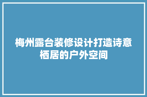 梅州露台装修设计打造诗意栖居的户外空间