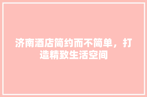 济南酒店简约而不简单，打造精致生活空间