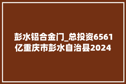 彭水铝合金门_总投资6561亿重庆市彭水自治县2024年重点项目名单