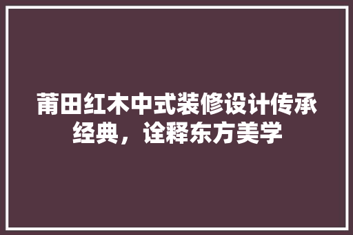 莆田红木中式装修设计传承经典，诠释东方美学