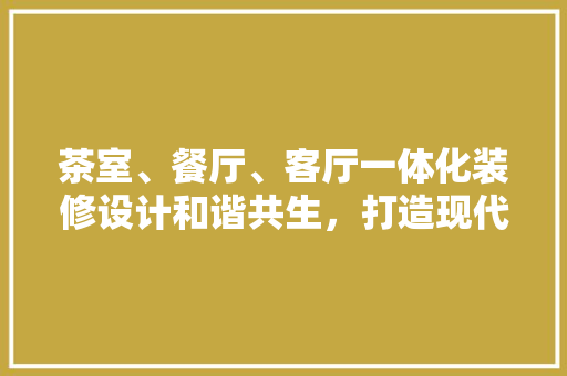 茶室、餐厅、客厅一体化装修设计和谐共生，打造现代家居新风尚