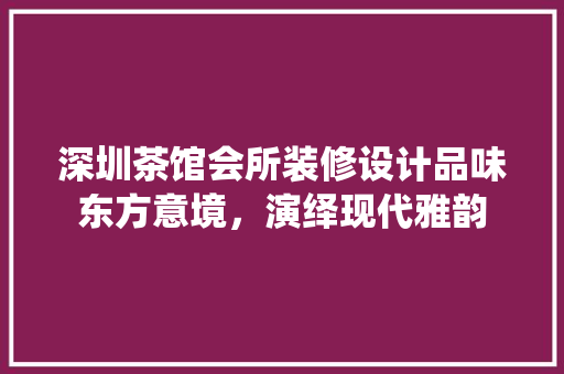 深圳茶馆会所装修设计品味东方意境，演绎现代雅韵