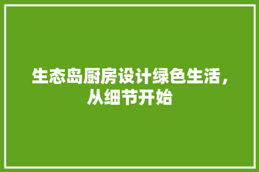生态岛厨房设计绿色生活，从细节开始