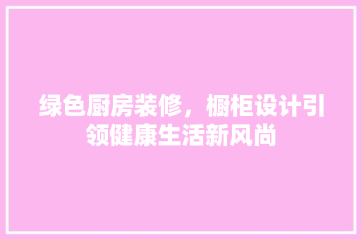 绿色厨房装修，橱柜设计引领健康生活新风尚