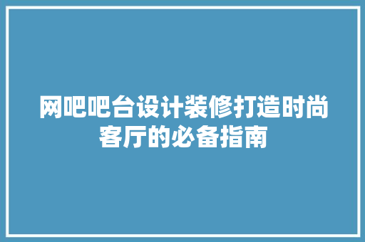 网吧吧台设计装修打造时尚客厅的必备指南