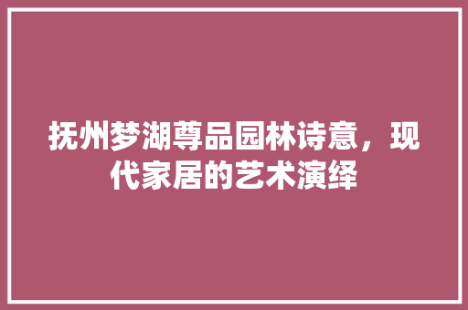 抚州梦湖尊品园林诗意，现代家居的艺术演绎
