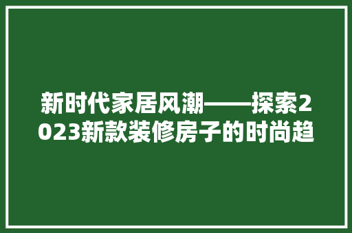 新时代家居风潮——探索2023新款装修房子的时尚趋势