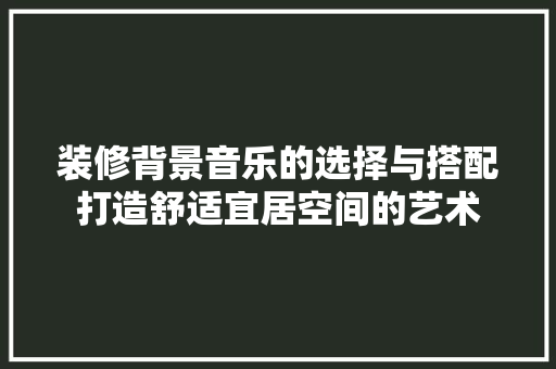 装修背景音乐的选择与搭配打造舒适宜居空间的艺术