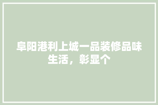 阜阳港利上城一品装修品味生活，彰显个