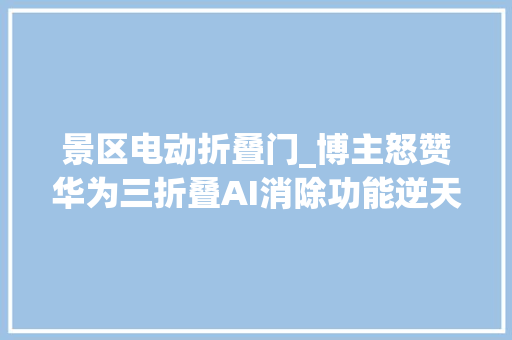 景区电动折叠门_博主怒赞华为三折叠AI消除功能逆天了轻轻一点就是私人景区