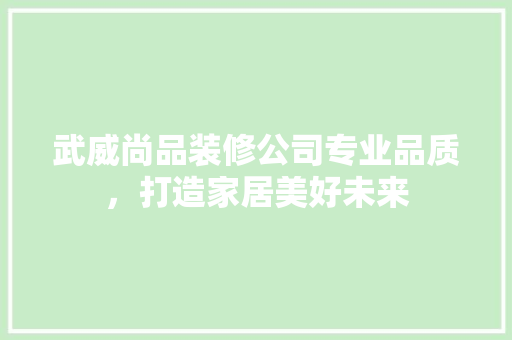 武威尚品装修公司专业品质，打造家居美好未来
