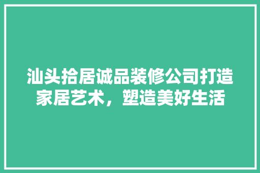 汕头拾居诚品装修公司打造家居艺术，塑造美好生活