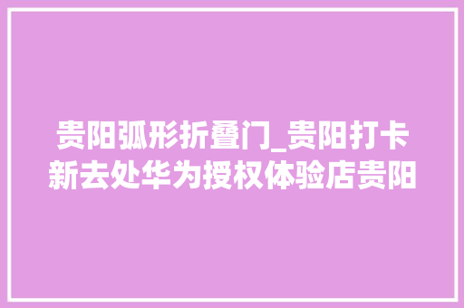 贵阳弧形折叠门_贵阳打卡新去处华为授权体验店贵阳荔星中央正式开业