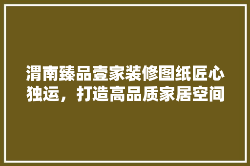 渭南臻品壹家装修图纸匠心独运，打造高品质家居空间