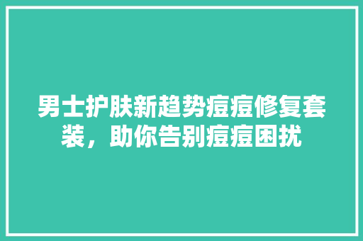 男士护肤新趋势痘痘修复套装，助你告别痘痘困扰