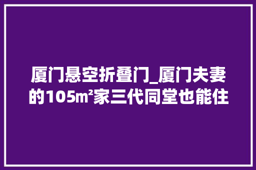 厦门悬空折叠门_厦门夫妻的105㎡家三代同堂也能住出松弛感好倾慕啊