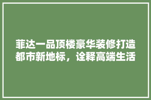菲达一品顶楼豪华装修打造都市新地标，诠释高端生活品质