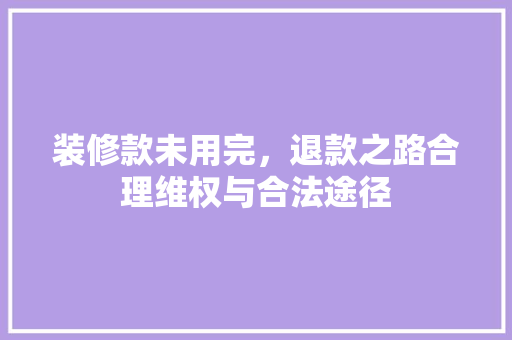 装修款未用完，退款之路合理维权与合法途径