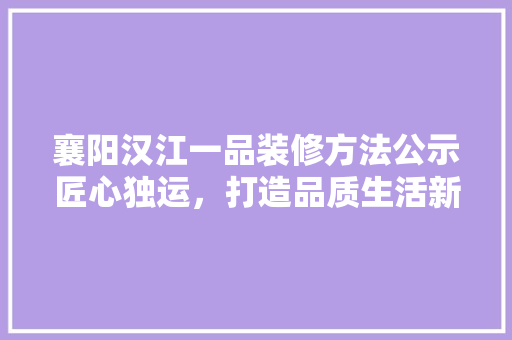 襄阳汉江一品装修方法公示匠心独运，打造品质生活新标杆