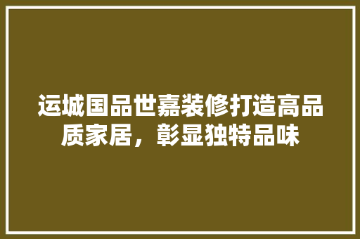 运城国品世嘉装修打造高品质家居，彰显独特品味