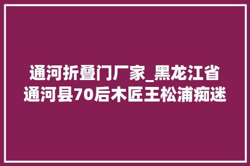 通河折叠门厂家_黑龙江省通河县70后木匠王松浦痴迷鲁班锁百莳名堂锁解精彩人生