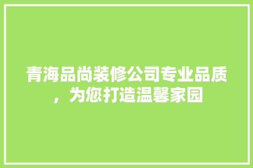 青海品尚装修公司专业品质，为您打造温馨家园